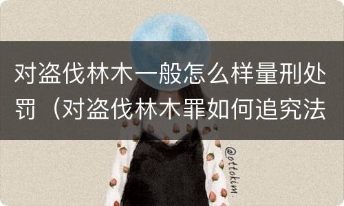 对盗伐林木一般怎么样量刑处罚（对盗伐林木罪如何追究法律责任）