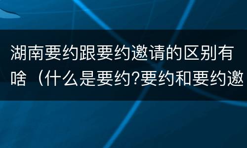 湖南要约跟要约邀请的区别有啥（什么是要约?要约和要约邀请有何区别）
