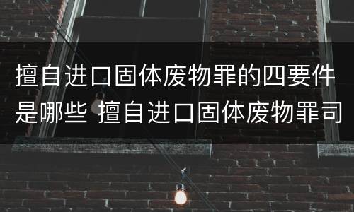 擅自进口固体废物罪的四要件是哪些 擅自进口固体废物罪司法解释