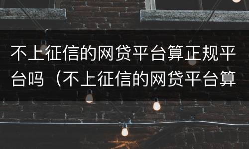 不上征信的网贷平台算正规平台吗（不上征信的网贷平台算正规平台吗安全吗）