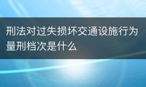 刑法对过失损坏交通设施行为量刑档次是什么