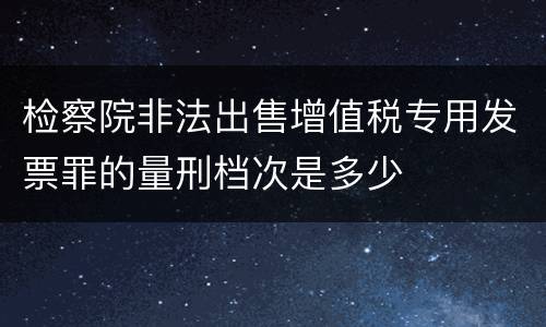 检察院非法出售增值税专用发票罪的量刑档次是多少