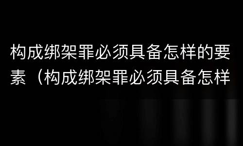 构成绑架罪必须具备怎样的要素（构成绑架罪必须具备怎样的要素呢）