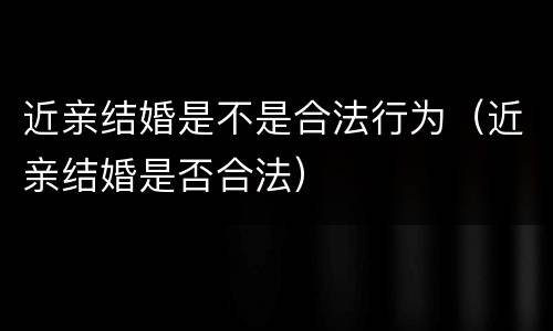 近亲结婚是不是合法行为（近亲结婚是否合法）