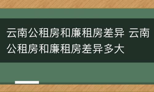 云南公租房和廉租房差异 云南公租房和廉租房差异多大
