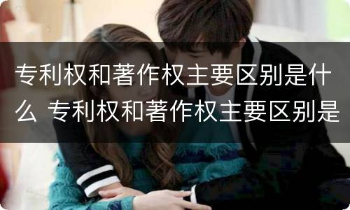 专利权和著作权主要区别是什么 专利权和著作权主要区别是什么呢