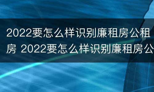 2022要怎么样识别廉租房公租房 2022要怎么样识别廉租房公租房的真假