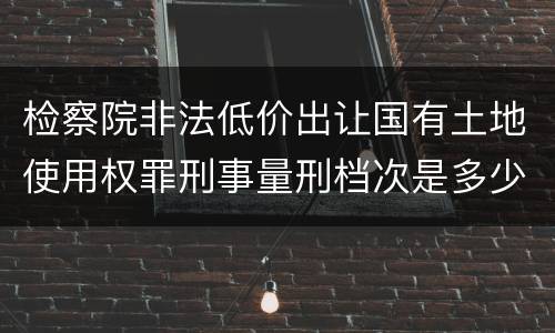 检察院非法低价出让国有土地使用权罪刑事量刑档次是多少