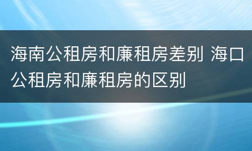 海南公租房和廉租房差别 海口公租房和廉租房的区别