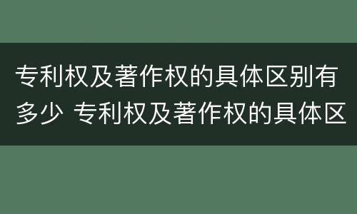 专利权及著作权的具体区别有多少 专利权及著作权的具体区别有多少种