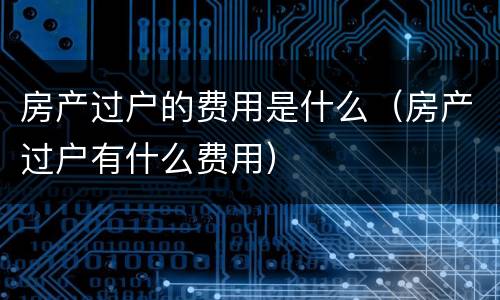 房产过户的费用是什么（房产过户有什么费用）