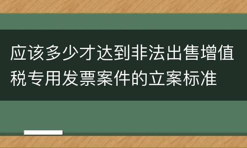 应该多少才达到非法出售增值税专用发票案件的立案标准