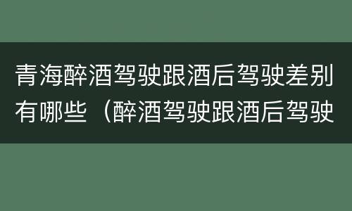 青海醉酒驾驶跟酒后驾驶差别有哪些（醉酒驾驶跟酒后驾驶有区别吗）