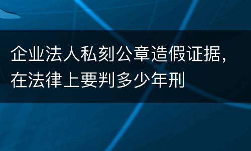 企业法人私刻公章造假证据，在法律上要判多少年刑