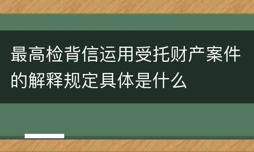 最高检背信运用受托财产案件的解释规定具体是什么