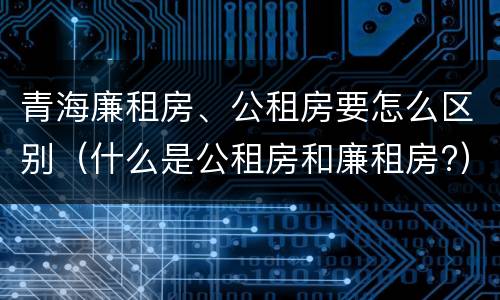 青海廉租房、公租房要怎么区别（什么是公租房和廉租房?）