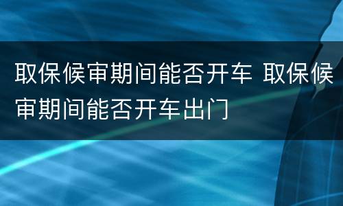 取保候审期间能否开车 取保候审期间能否开车出门
