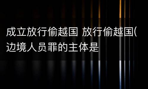 成立放行偷越国 放行偷越国(边境人员罪的主体是