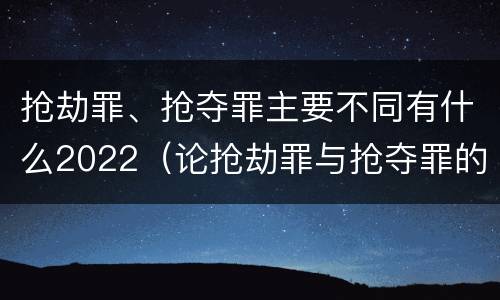抢劫罪、抢夺罪主要不同有什么2022（论抢劫罪与抢夺罪的界限）
