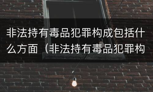 非法持有毒品犯罪构成包括什么方面（非法持有毒品犯罪构成包括什么方面的罪名）