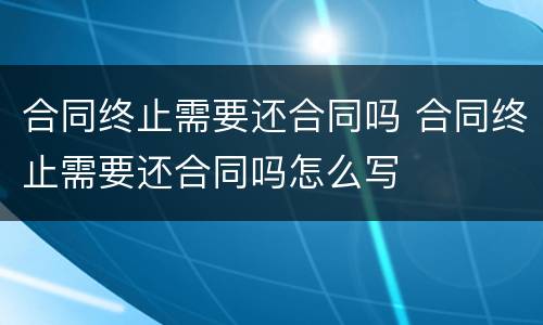 合同终止需要还合同吗 合同终止需要还合同吗怎么写