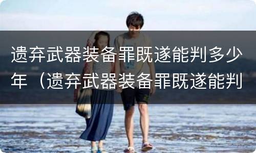 遗弃武器装备罪既遂能判多少年（遗弃武器装备罪既遂能判多少年呢）