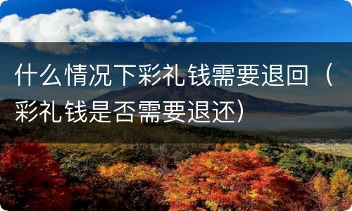 什么情况下彩礼钱需要退回（彩礼钱是否需要退还）