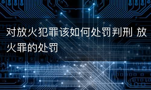 对放火犯罪该如何处罚判刑 放火罪的处罚