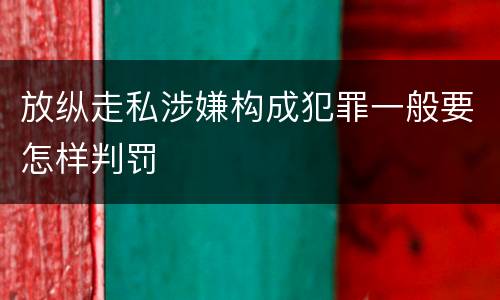 放纵走私涉嫌构成犯罪一般要怎样判罚
