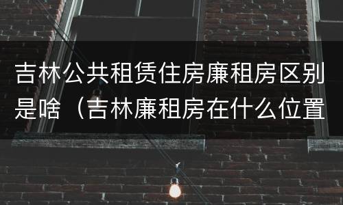吉林公共租赁住房廉租房区别是啥（吉林廉租房在什么位置）