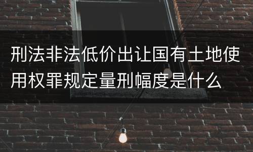 刑法非法低价出让国有土地使用权罪规定量刑幅度是什么