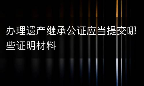 办理遗产继承公证应当提交哪些证明材料