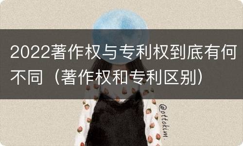 2022著作权与专利权到底有何不同（著作权和专利区别）