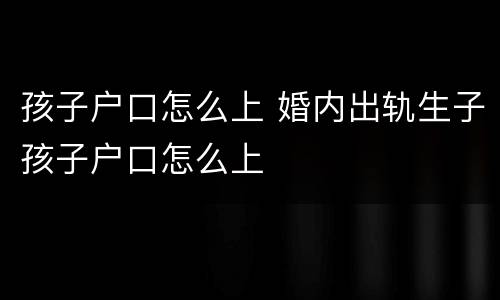 孩子户口怎么上 婚内出轨生子孩子户口怎么上