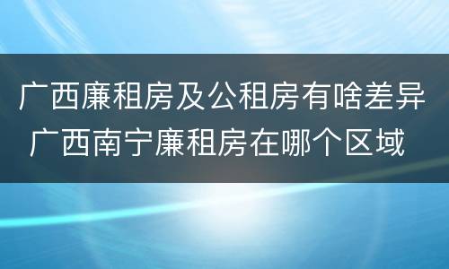 广西廉租房及公租房有啥差异 广西南宁廉租房在哪个区域