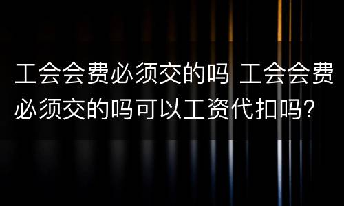 工会会费必须交的吗 工会会费必须交的吗可以工资代扣吗?