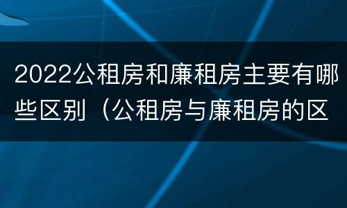 2022公租房和廉租房主要有哪些区别（公租房与廉租房的区别都在此,别再搞错了!）