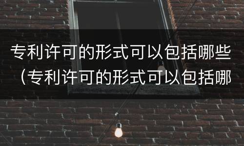 专利许可的形式可以包括哪些（专利许可的形式可以包括哪些内容）