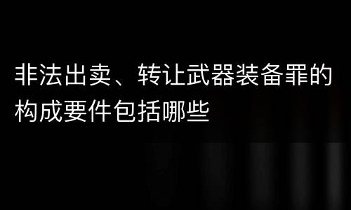 非法出卖、转让武器装备罪的构成要件包括哪些