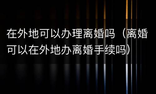 在外地可以办理离婚吗（离婚可以在外地办离婚手续吗）
