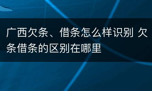 广西欠条、借条怎么样识别 欠条借条的区别在哪里