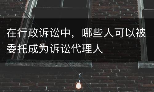 在行政诉讼中，哪些人可以被委托成为诉讼代理人