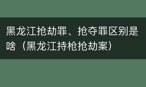 黑龙江抢劫罪、抢夺罪区别是啥（黑龙江持枪抢劫案）