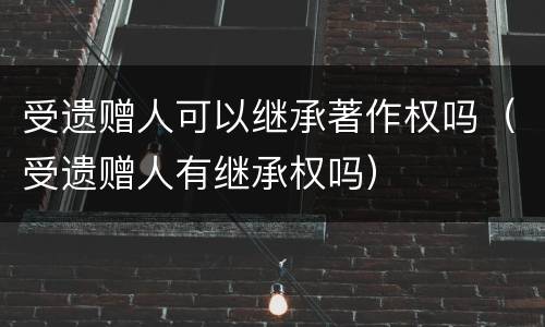 受遗赠人可以继承著作权吗（受遗赠人有继承权吗）