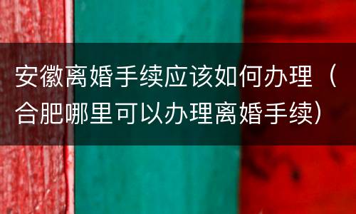 安徽离婚手续应该如何办理（合肥哪里可以办理离婚手续）