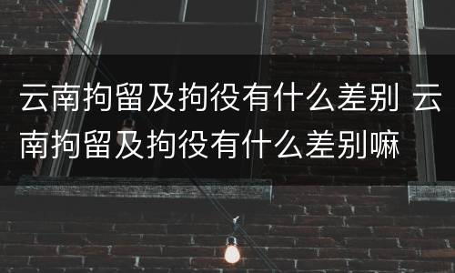 云南拘留及拘役有什么差别 云南拘留及拘役有什么差别嘛