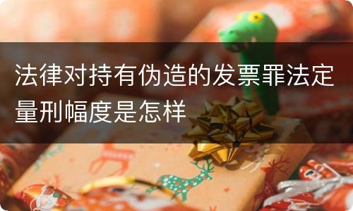 法律对持有伪造的发票罪法定量刑幅度是怎样