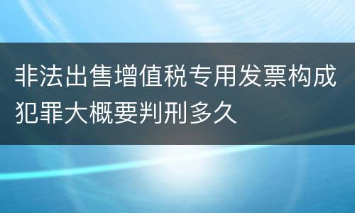非法出售增值税专用发票构成犯罪大概要判刑多久