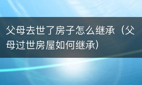 父母去世了房子怎么继承（父母过世房屋如何继承）