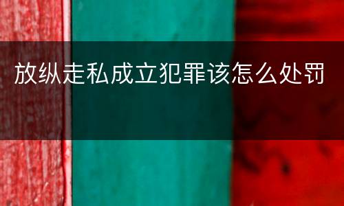 放纵走私成立犯罪该怎么处罚